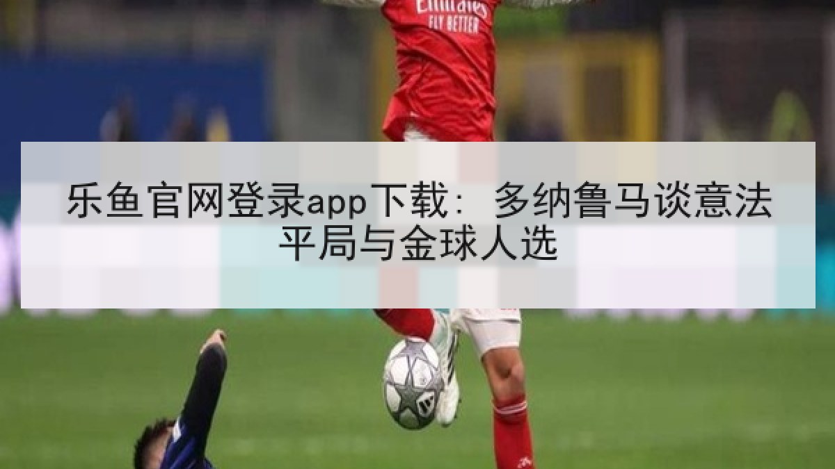 乐鱼官网登录app下载: 多纳鲁马谈意法平局与金球人选
